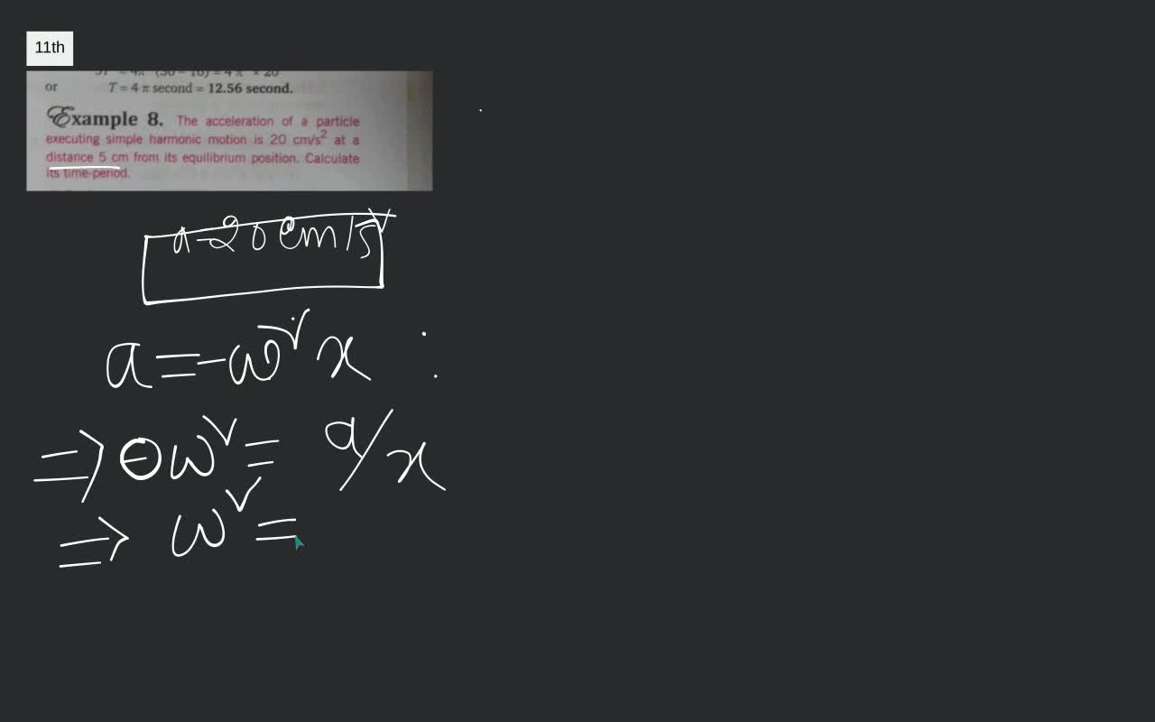 Video answer for or, T=4 pi text { second }=12.56 text { second. },  Êxample 8. The acceleration of a particle executing simple harmonic motion  is 20 mathrm{~cm} / mathrm{s}^{2} at a distance 5 cm ...